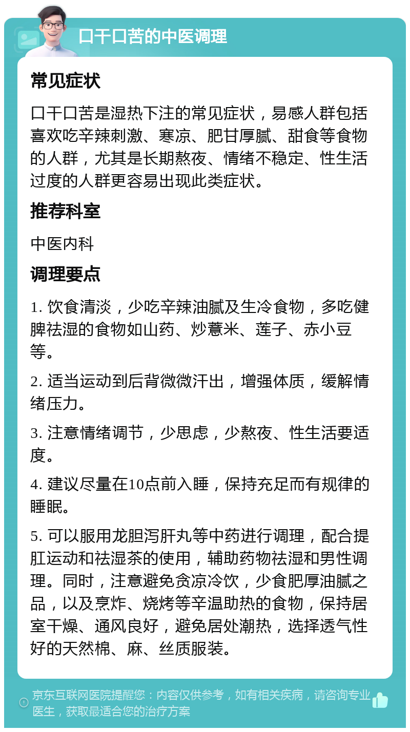 口干口苦的中医调理 常见症状 口干口苦是湿热下注的常见症状，易感人群包括喜欢吃辛辣刺激、寒凉、肥甘厚腻、甜食等食物的人群，尤其是长期熬夜、情绪不稳定、性生活过度的人群更容易出现此类症状。 推荐科室 中医内科 调理要点 1. 饮食清淡，少吃辛辣油腻及生冷食物，多吃健脾祛湿的食物如山药、炒薏米、莲子、赤小豆等。 2. 适当运动到后背微微汗出，增强体质，缓解情绪压力。 3. 注意情绪调节，少思虑，少熬夜、性生活要适度。 4. 建议尽量在10点前入睡，保持充足而有规律的睡眠。 5. 可以服用龙胆泻肝丸等中药进行调理，配合提肛运动和祛湿茶的使用，辅助药物祛湿和男性调理。同时，注意避免贪凉冷饮，少食肥厚油腻之品，以及烹炸、烧烤等辛温助热的食物，保持居室干燥、通风良好，避免居处潮热，选择透气性好的天然棉、麻、丝质服装。