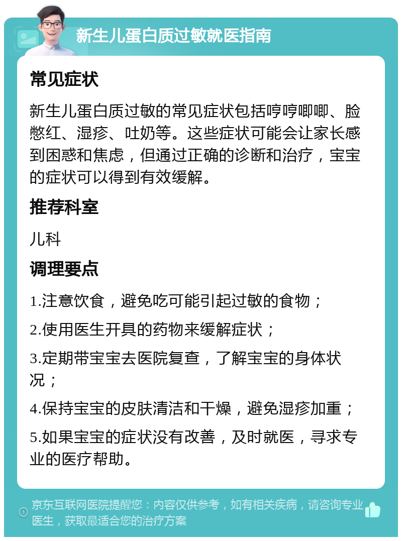 新生儿蛋白质过敏就医指南 常见症状 新生儿蛋白质过敏的常见症状包括哼哼唧唧、脸憋红、湿疹、吐奶等。这些症状可能会让家长感到困惑和焦虑，但通过正确的诊断和治疗，宝宝的症状可以得到有效缓解。 推荐科室 儿科 调理要点 1.注意饮食，避免吃可能引起过敏的食物； 2.使用医生开具的药物来缓解症状； 3.定期带宝宝去医院复查，了解宝宝的身体状况； 4.保持宝宝的皮肤清洁和干燥，避免湿疹加重； 5.如果宝宝的症状没有改善，及时就医，寻求专业的医疗帮助。