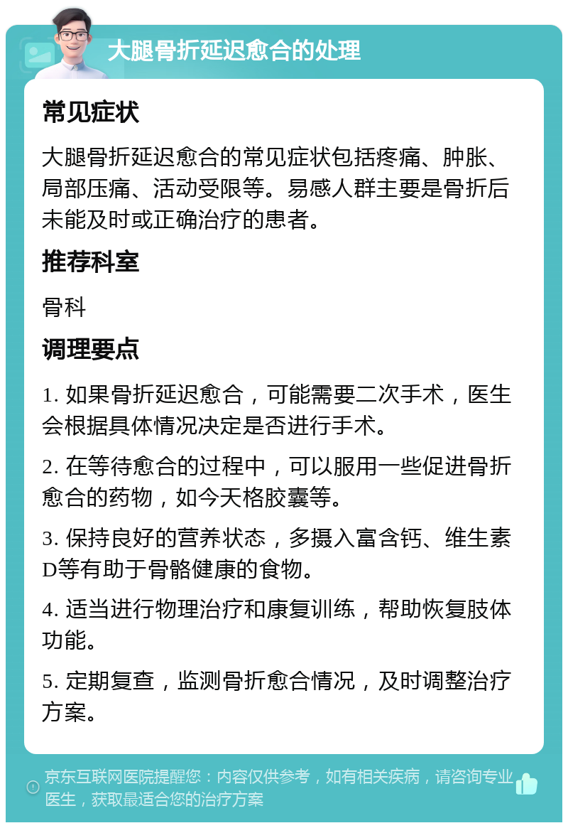 大腿骨折延迟愈合的处理 常见症状 大腿骨折延迟愈合的常见症状包括疼痛、肿胀、局部压痛、活动受限等。易感人群主要是骨折后未能及时或正确治疗的患者。 推荐科室 骨科 调理要点 1. 如果骨折延迟愈合，可能需要二次手术，医生会根据具体情况决定是否进行手术。 2. 在等待愈合的过程中，可以服用一些促进骨折愈合的药物，如今天格胶囊等。 3. 保持良好的营养状态，多摄入富含钙、维生素D等有助于骨骼健康的食物。 4. 适当进行物理治疗和康复训练，帮助恢复肢体功能。 5. 定期复查，监测骨折愈合情况，及时调整治疗方案。