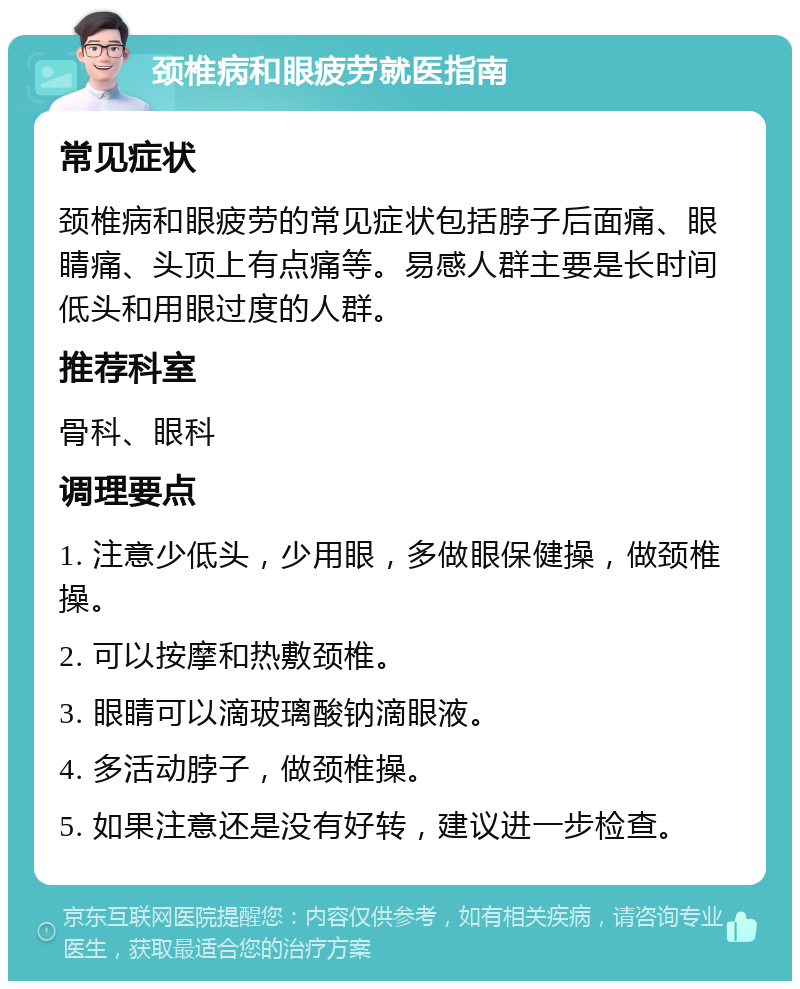 颈椎病和眼疲劳就医指南 常见症状 颈椎病和眼疲劳的常见症状包括脖子后面痛、眼睛痛、头顶上有点痛等。易感人群主要是长时间低头和用眼过度的人群。 推荐科室 骨科、眼科 调理要点 1. 注意少低头，少用眼，多做眼保健操，做颈椎操。 2. 可以按摩和热敷颈椎。 3. 眼睛可以滴玻璃酸钠滴眼液。 4. 多活动脖子，做颈椎操。 5. 如果注意还是没有好转，建议进一步检查。