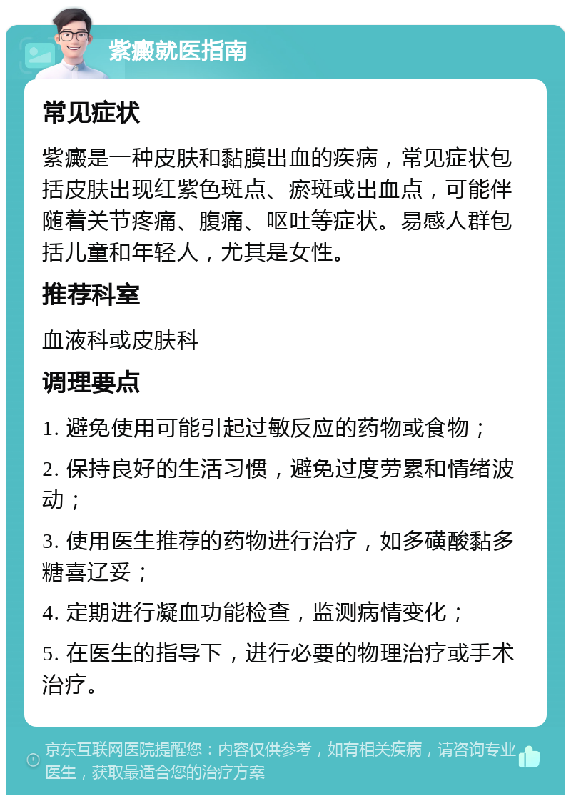 紫癜就医指南 常见症状 紫癜是一种皮肤和黏膜出血的疾病，常见症状包括皮肤出现红紫色斑点、瘀斑或出血点，可能伴随着关节疼痛、腹痛、呕吐等症状。易感人群包括儿童和年轻人，尤其是女性。 推荐科室 血液科或皮肤科 调理要点 1. 避免使用可能引起过敏反应的药物或食物； 2. 保持良好的生活习惯，避免过度劳累和情绪波动； 3. 使用医生推荐的药物进行治疗，如多磺酸黏多糖喜辽妥； 4. 定期进行凝血功能检查，监测病情变化； 5. 在医生的指导下，进行必要的物理治疗或手术治疗。