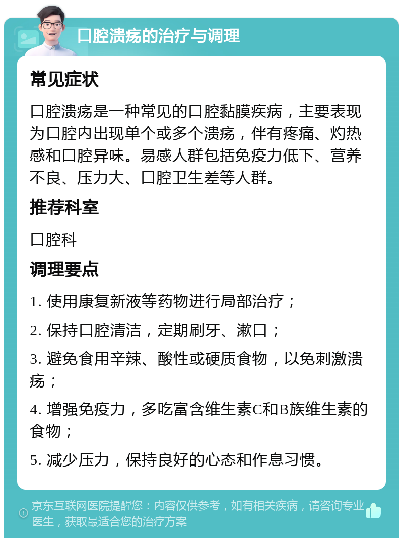 口腔溃疡的治疗与调理 常见症状 口腔溃疡是一种常见的口腔黏膜疾病，主要表现为口腔内出现单个或多个溃疡，伴有疼痛、灼热感和口腔异味。易感人群包括免疫力低下、营养不良、压力大、口腔卫生差等人群。 推荐科室 口腔科 调理要点 1. 使用康复新液等药物进行局部治疗； 2. 保持口腔清洁，定期刷牙、漱口； 3. 避免食用辛辣、酸性或硬质食物，以免刺激溃疡； 4. 增强免疫力，多吃富含维生素C和B族维生素的食物； 5. 减少压力，保持良好的心态和作息习惯。