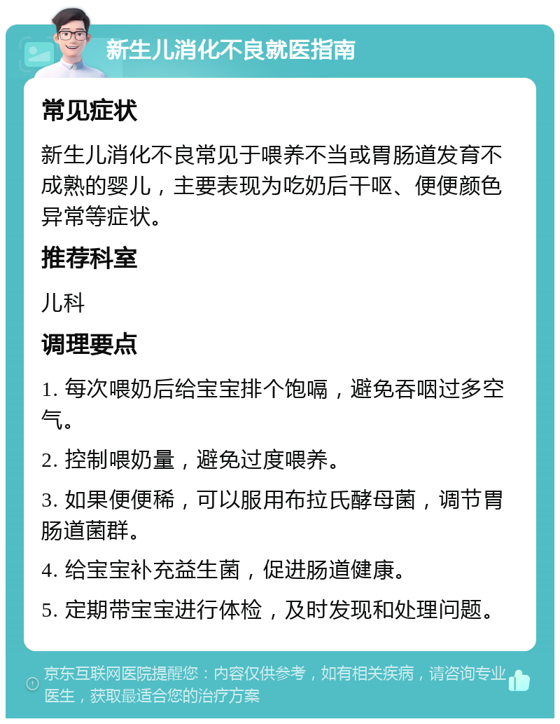 新生儿消化不良就医指南 常见症状 新生儿消化不良常见于喂养不当或胃肠道发育不成熟的婴儿，主要表现为吃奶后干呕、便便颜色异常等症状。 推荐科室 儿科 调理要点 1. 每次喂奶后给宝宝排个饱嗝，避免吞咽过多空气。 2. 控制喂奶量，避免过度喂养。 3. 如果便便稀，可以服用布拉氏酵母菌，调节胃肠道菌群。 4. 给宝宝补充益生菌，促进肠道健康。 5. 定期带宝宝进行体检，及时发现和处理问题。