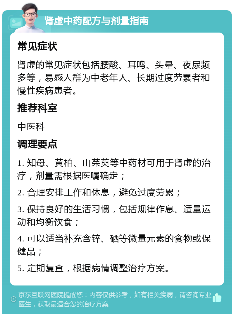 肾虚中药配方与剂量指南 常见症状 肾虚的常见症状包括腰酸、耳鸣、头晕、夜尿频多等，易感人群为中老年人、长期过度劳累者和慢性疾病患者。 推荐科室 中医科 调理要点 1. 知母、黄柏、山茱萸等中药材可用于肾虚的治疗，剂量需根据医嘱确定； 2. 合理安排工作和休息，避免过度劳累； 3. 保持良好的生活习惯，包括规律作息、适量运动和均衡饮食； 4. 可以适当补充含锌、硒等微量元素的食物或保健品； 5. 定期复查，根据病情调整治疗方案。