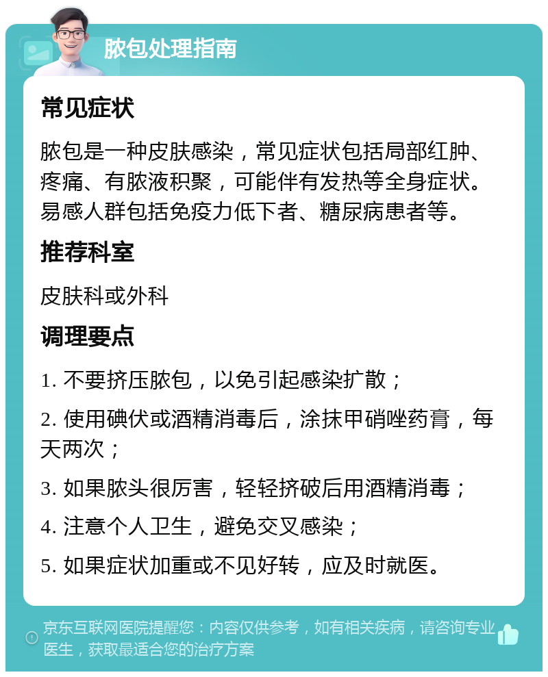 脓包处理指南 常见症状 脓包是一种皮肤感染，常见症状包括局部红肿、疼痛、有脓液积聚，可能伴有发热等全身症状。易感人群包括免疫力低下者、糖尿病患者等。 推荐科室 皮肤科或外科 调理要点 1. 不要挤压脓包，以免引起感染扩散； 2. 使用碘伏或酒精消毒后，涂抹甲硝唑药膏，每天两次； 3. 如果脓头很厉害，轻轻挤破后用酒精消毒； 4. 注意个人卫生，避免交叉感染； 5. 如果症状加重或不见好转，应及时就医。