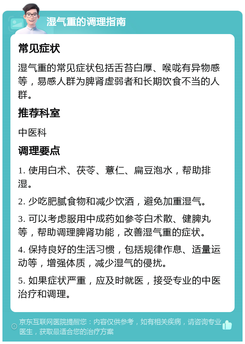 湿气重的调理指南 常见症状 湿气重的常见症状包括舌苔白厚、喉咙有异物感等，易感人群为脾肾虚弱者和长期饮食不当的人群。 推荐科室 中医科 调理要点 1. 使用白术、茯苓、薏仁、扁豆泡水，帮助排湿。 2. 少吃肥腻食物和减少饮酒，避免加重湿气。 3. 可以考虑服用中成药如参苓白术散、健脾丸等，帮助调理脾肾功能，改善湿气重的症状。 4. 保持良好的生活习惯，包括规律作息、适量运动等，增强体质，减少湿气的侵扰。 5. 如果症状严重，应及时就医，接受专业的中医治疗和调理。