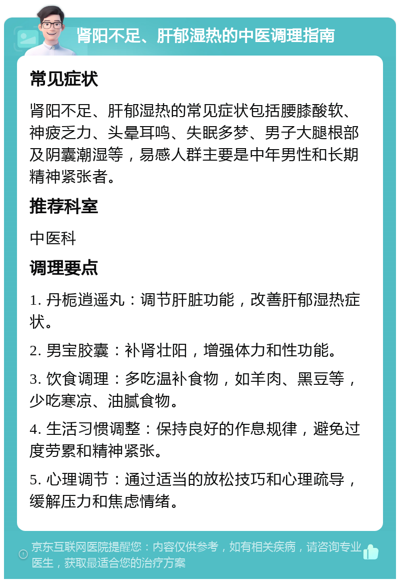 肾阳不足、肝郁湿热的中医调理指南 常见症状 肾阳不足、肝郁湿热的常见症状包括腰膝酸软、神疲乏力、头晕耳鸣、失眠多梦、男子大腿根部及阴囊潮湿等，易感人群主要是中年男性和长期精神紧张者。 推荐科室 中医科 调理要点 1. 丹栀逍遥丸：调节肝脏功能，改善肝郁湿热症状。 2. 男宝胶囊：补肾壮阳，增强体力和性功能。 3. 饮食调理：多吃温补食物，如羊肉、黑豆等，少吃寒凉、油腻食物。 4. 生活习惯调整：保持良好的作息规律，避免过度劳累和精神紧张。 5. 心理调节：通过适当的放松技巧和心理疏导，缓解压力和焦虑情绪。