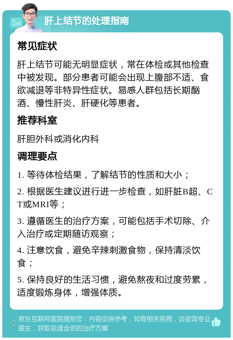 肝上结节的处理指南 常见症状 肝上结节可能无明显症状，常在体检或其他检查中被发现。部分患者可能会出现上腹部不适、食欲减退等非特异性症状。易感人群包括长期酗酒、慢性肝炎、肝硬化等患者。 推荐科室 肝胆外科或消化内科 调理要点 1. 等待体检结果，了解结节的性质和大小； 2. 根据医生建议进行进一步检查，如肝脏B超、CT或MRI等； 3. 遵循医生的治疗方案，可能包括手术切除、介入治疗或定期随访观察； 4. 注意饮食，避免辛辣刺激食物，保持清淡饮食； 5. 保持良好的生活习惯，避免熬夜和过度劳累，适度锻炼身体，增强体质。