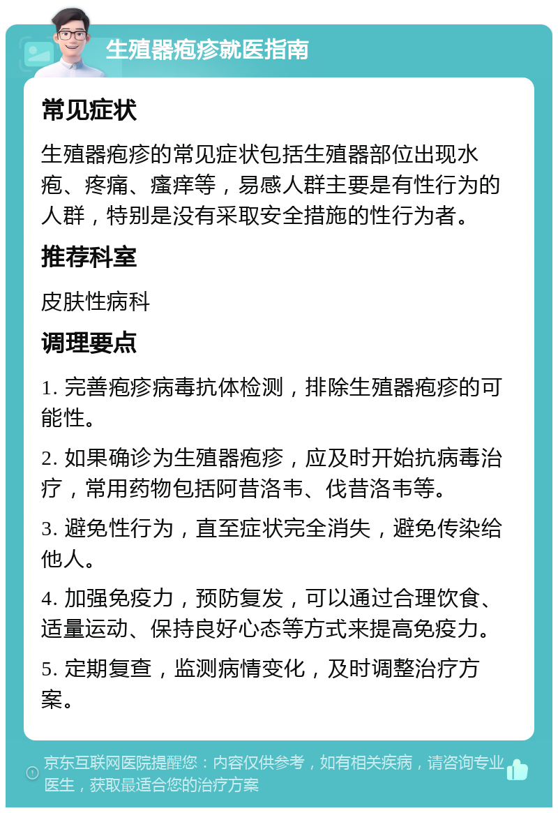 生殖器疱疹就医指南 常见症状 生殖器疱疹的常见症状包括生殖器部位出现水疱、疼痛、瘙痒等，易感人群主要是有性行为的人群，特别是没有采取安全措施的性行为者。 推荐科室 皮肤性病科 调理要点 1. 完善疱疹病毒抗体检测，排除生殖器疱疹的可能性。 2. 如果确诊为生殖器疱疹，应及时开始抗病毒治疗，常用药物包括阿昔洛韦、伐昔洛韦等。 3. 避免性行为，直至症状完全消失，避免传染给他人。 4. 加强免疫力，预防复发，可以通过合理饮食、适量运动、保持良好心态等方式来提高免疫力。 5. 定期复查，监测病情变化，及时调整治疗方案。