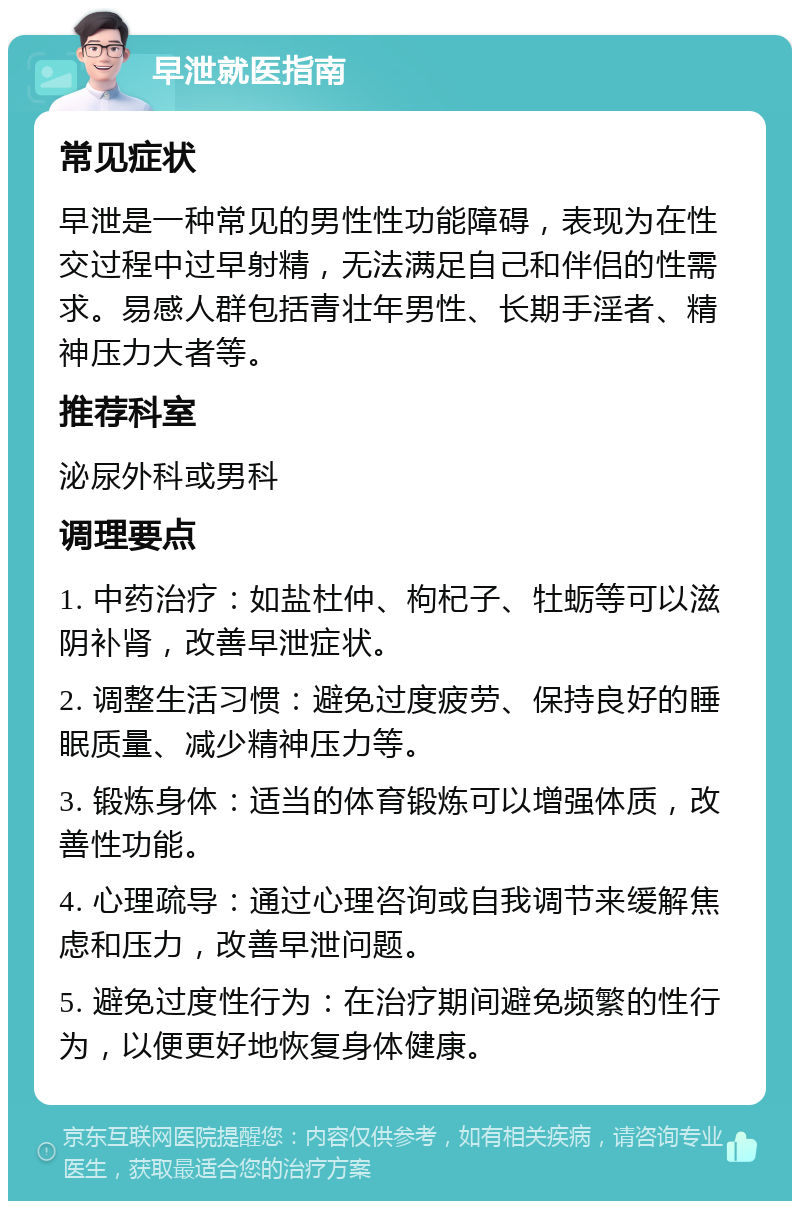 早泄就医指南 常见症状 早泄是一种常见的男性性功能障碍，表现为在性交过程中过早射精，无法满足自己和伴侣的性需求。易感人群包括青壮年男性、长期手淫者、精神压力大者等。 推荐科室 泌尿外科或男科 调理要点 1. 中药治疗：如盐杜仲、枸杞子、牡蛎等可以滋阴补肾，改善早泄症状。 2. 调整生活习惯：避免过度疲劳、保持良好的睡眠质量、减少精神压力等。 3. 锻炼身体：适当的体育锻炼可以增强体质，改善性功能。 4. 心理疏导：通过心理咨询或自我调节来缓解焦虑和压力，改善早泄问题。 5. 避免过度性行为：在治疗期间避免频繁的性行为，以便更好地恢复身体健康。