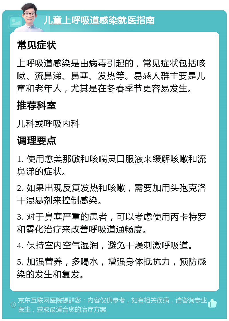 儿童上呼吸道感染就医指南 常见症状 上呼吸道感染是由病毒引起的，常见症状包括咳嗽、流鼻涕、鼻塞、发热等。易感人群主要是儿童和老年人，尤其是在冬春季节更容易发生。 推荐科室 儿科或呼吸内科 调理要点 1. 使用愈美那敏和咳喘灵口服液来缓解咳嗽和流鼻涕的症状。 2. 如果出现反复发热和咳嗽，需要加用头孢克洛干混悬剂来控制感染。 3. 对于鼻塞严重的患者，可以考虑使用丙卡特罗和雾化治疗来改善呼吸道通畅度。 4. 保持室内空气湿润，避免干燥刺激呼吸道。 5. 加强营养，多喝水，增强身体抵抗力，预防感染的发生和复发。