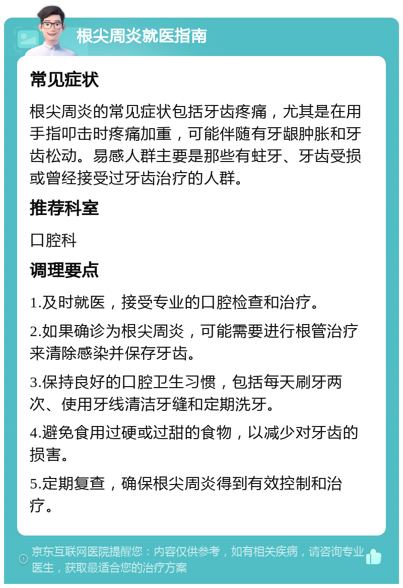 根尖周炎就医指南 常见症状 根尖周炎的常见症状包括牙齿疼痛，尤其是在用手指叩击时疼痛加重，可能伴随有牙龈肿胀和牙齿松动。易感人群主要是那些有蛀牙、牙齿受损或曾经接受过牙齿治疗的人群。 推荐科室 口腔科 调理要点 1.及时就医，接受专业的口腔检查和治疗。 2.如果确诊为根尖周炎，可能需要进行根管治疗来清除感染并保存牙齿。 3.保持良好的口腔卫生习惯，包括每天刷牙两次、使用牙线清洁牙缝和定期洗牙。 4.避免食用过硬或过甜的食物，以减少对牙齿的损害。 5.定期复查，确保根尖周炎得到有效控制和治疗。