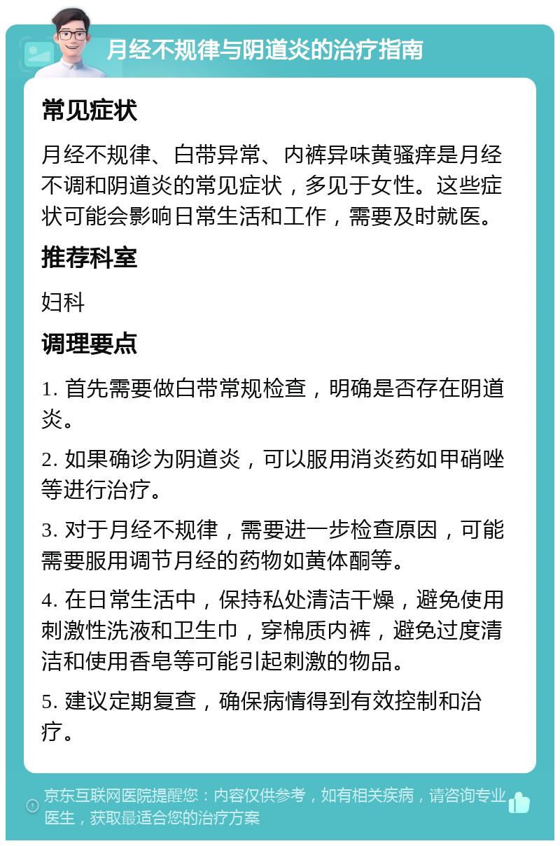 月经不规律与阴道炎的治疗指南 常见症状 月经不规律、白带异常、内裤异味黄骚痒是月经不调和阴道炎的常见症状，多见于女性。这些症状可能会影响日常生活和工作，需要及时就医。 推荐科室 妇科 调理要点 1. 首先需要做白带常规检查，明确是否存在阴道炎。 2. 如果确诊为阴道炎，可以服用消炎药如甲硝唑等进行治疗。 3. 对于月经不规律，需要进一步检查原因，可能需要服用调节月经的药物如黄体酮等。 4. 在日常生活中，保持私处清洁干燥，避免使用刺激性洗液和卫生巾，穿棉质内裤，避免过度清洁和使用香皂等可能引起刺激的物品。 5. 建议定期复查，确保病情得到有效控制和治疗。