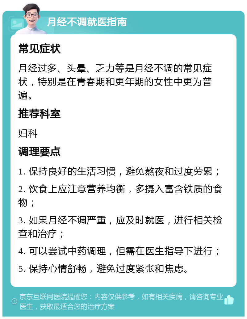 月经不调就医指南 常见症状 月经过多、头晕、乏力等是月经不调的常见症状，特别是在青春期和更年期的女性中更为普遍。 推荐科室 妇科 调理要点 1. 保持良好的生活习惯，避免熬夜和过度劳累； 2. 饮食上应注意营养均衡，多摄入富含铁质的食物； 3. 如果月经不调严重，应及时就医，进行相关检查和治疗； 4. 可以尝试中药调理，但需在医生指导下进行； 5. 保持心情舒畅，避免过度紧张和焦虑。