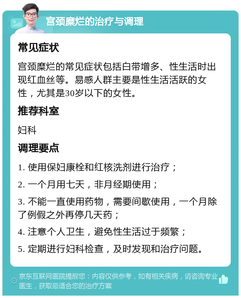 宫颈糜烂的治疗与调理 常见症状 宫颈糜烂的常见症状包括白带增多、性生活时出现红血丝等。易感人群主要是性生活活跃的女性，尤其是30岁以下的女性。 推荐科室 妇科 调理要点 1. 使用保妇康栓和红核洗剂进行治疗； 2. 一个月用七天，非月经期使用； 3. 不能一直使用药物，需要间歇使用，一个月除了例假之外再停几天药； 4. 注意个人卫生，避免性生活过于频繁； 5. 定期进行妇科检查，及时发现和治疗问题。