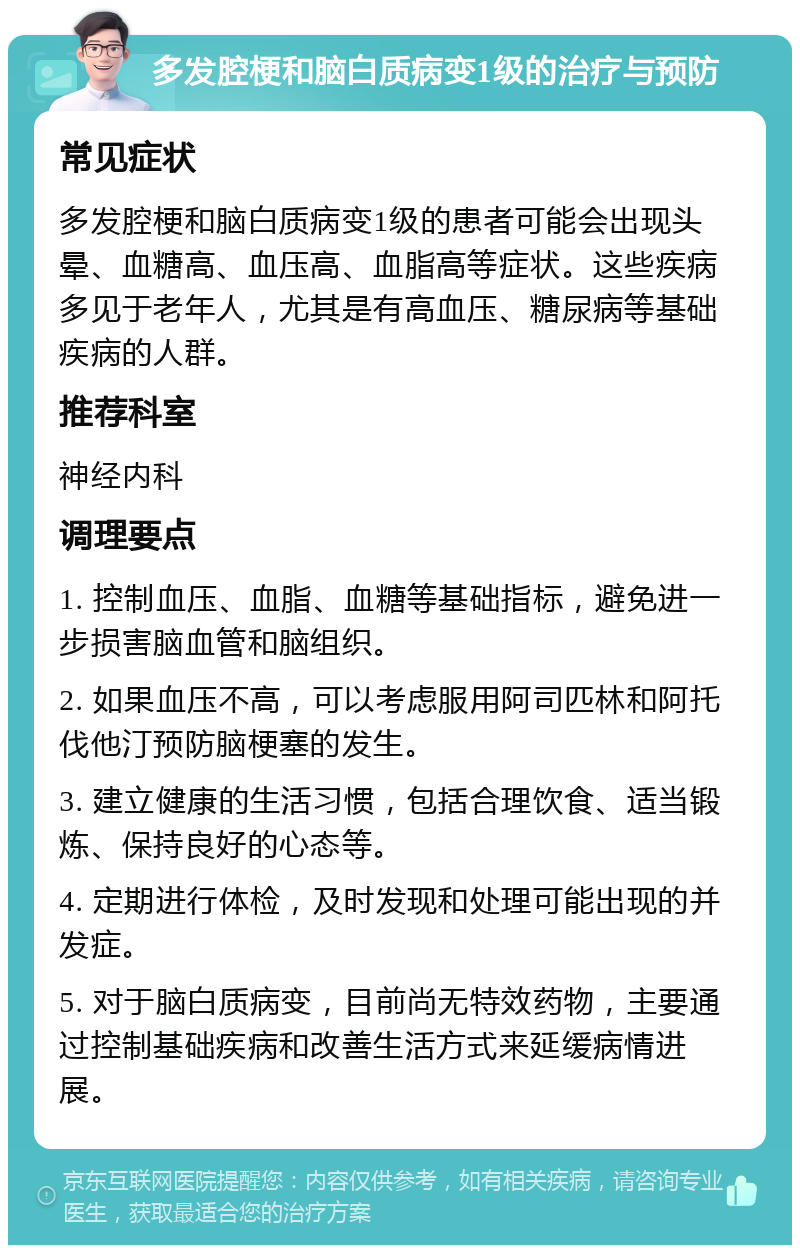 多发腔梗和脑白质病变1级的治疗与预防 常见症状 多发腔梗和脑白质病变1级的患者可能会出现头晕、血糖高、血压高、血脂高等症状。这些疾病多见于老年人，尤其是有高血压、糖尿病等基础疾病的人群。 推荐科室 神经内科 调理要点 1. 控制血压、血脂、血糖等基础指标，避免进一步损害脑血管和脑组织。 2. 如果血压不高，可以考虑服用阿司匹林和阿托伐他汀预防脑梗塞的发生。 3. 建立健康的生活习惯，包括合理饮食、适当锻炼、保持良好的心态等。 4. 定期进行体检，及时发现和处理可能出现的并发症。 5. 对于脑白质病变，目前尚无特效药物，主要通过控制基础疾病和改善生活方式来延缓病情进展。