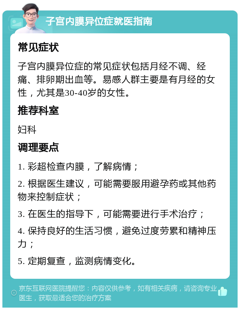 子宫内膜异位症就医指南 常见症状 子宫内膜异位症的常见症状包括月经不调、经痛、排卵期出血等。易感人群主要是有月经的女性，尤其是30-40岁的女性。 推荐科室 妇科 调理要点 1. 彩超检查内膜，了解病情； 2. 根据医生建议，可能需要服用避孕药或其他药物来控制症状； 3. 在医生的指导下，可能需要进行手术治疗； 4. 保持良好的生活习惯，避免过度劳累和精神压力； 5. 定期复查，监测病情变化。