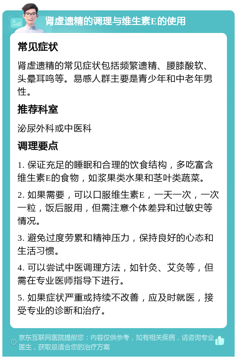 肾虚遗精的调理与维生素E的使用 常见症状 肾虚遗精的常见症状包括频繁遗精、腰膝酸软、头晕耳鸣等。易感人群主要是青少年和中老年男性。 推荐科室 泌尿外科或中医科 调理要点 1. 保证充足的睡眠和合理的饮食结构，多吃富含维生素E的食物，如浆果类水果和茎叶类蔬菜。 2. 如果需要，可以口服维生素E，一天一次，一次一粒，饭后服用，但需注意个体差异和过敏史等情况。 3. 避免过度劳累和精神压力，保持良好的心态和生活习惯。 4. 可以尝试中医调理方法，如针灸、艾灸等，但需在专业医师指导下进行。 5. 如果症状严重或持续不改善，应及时就医，接受专业的诊断和治疗。