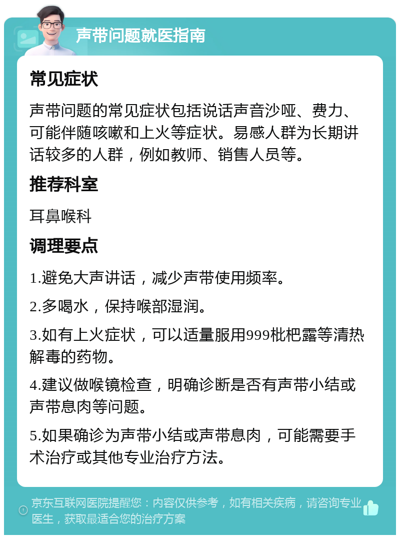 声带问题就医指南 常见症状 声带问题的常见症状包括说话声音沙哑、费力、可能伴随咳嗽和上火等症状。易感人群为长期讲话较多的人群，例如教师、销售人员等。 推荐科室 耳鼻喉科 调理要点 1.避免大声讲话，减少声带使用频率。 2.多喝水，保持喉部湿润。 3.如有上火症状，可以适量服用999枇杷露等清热解毒的药物。 4.建议做喉镜检查，明确诊断是否有声带小结或声带息肉等问题。 5.如果确诊为声带小结或声带息肉，可能需要手术治疗或其他专业治疗方法。