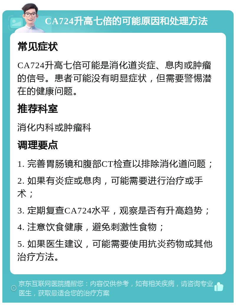 CA724升高七倍的可能原因和处理方法 常见症状 CA724升高七倍可能是消化道炎症、息肉或肿瘤的信号。患者可能没有明显症状，但需要警惕潜在的健康问题。 推荐科室 消化内科或肿瘤科 调理要点 1. 完善胃肠镜和腹部CT检查以排除消化道问题； 2. 如果有炎症或息肉，可能需要进行治疗或手术； 3. 定期复查CA724水平，观察是否有升高趋势； 4. 注意饮食健康，避免刺激性食物； 5. 如果医生建议，可能需要使用抗炎药物或其他治疗方法。