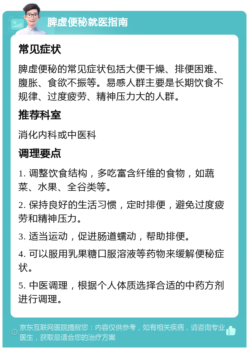 脾虚便秘就医指南 常见症状 脾虚便秘的常见症状包括大便干燥、排便困难、腹胀、食欲不振等。易感人群主要是长期饮食不规律、过度疲劳、精神压力大的人群。 推荐科室 消化内科或中医科 调理要点 1. 调整饮食结构，多吃富含纤维的食物，如蔬菜、水果、全谷类等。 2. 保持良好的生活习惯，定时排便，避免过度疲劳和精神压力。 3. 适当运动，促进肠道蠕动，帮助排便。 4. 可以服用乳果糖口服溶液等药物来缓解便秘症状。 5. 中医调理，根据个人体质选择合适的中药方剂进行调理。