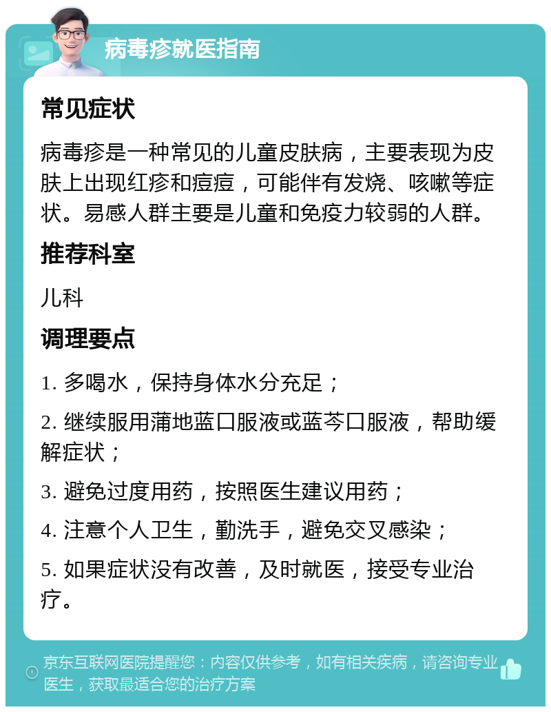 病毒疹就医指南 常见症状 病毒疹是一种常见的儿童皮肤病，主要表现为皮肤上出现红疹和痘痘，可能伴有发烧、咳嗽等症状。易感人群主要是儿童和免疫力较弱的人群。 推荐科室 儿科 调理要点 1. 多喝水，保持身体水分充足； 2. 继续服用蒲地蓝口服液或蓝芩口服液，帮助缓解症状； 3. 避免过度用药，按照医生建议用药； 4. 注意个人卫生，勤洗手，避免交叉感染； 5. 如果症状没有改善，及时就医，接受专业治疗。