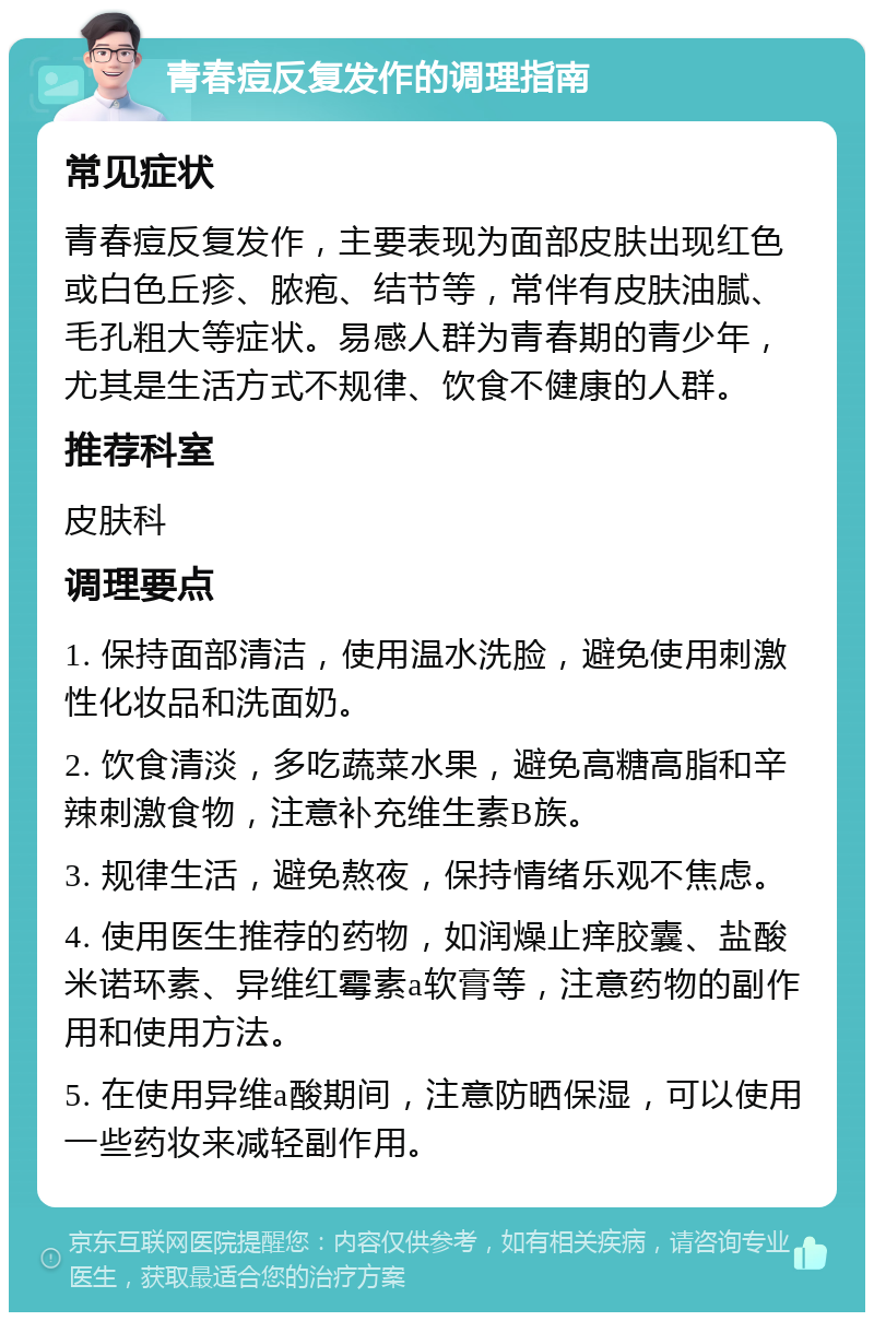 青春痘反复发作的调理指南 常见症状 青春痘反复发作，主要表现为面部皮肤出现红色或白色丘疹、脓疱、结节等，常伴有皮肤油腻、毛孔粗大等症状。易感人群为青春期的青少年，尤其是生活方式不规律、饮食不健康的人群。 推荐科室 皮肤科 调理要点 1. 保持面部清洁，使用温水洗脸，避免使用刺激性化妆品和洗面奶。 2. 饮食清淡，多吃蔬菜水果，避免高糖高脂和辛辣刺激食物，注意补充维生素B族。 3. 规律生活，避免熬夜，保持情绪乐观不焦虑。 4. 使用医生推荐的药物，如润燥止痒胶囊、盐酸米诺环素、异维红霉素a软膏等，注意药物的副作用和使用方法。 5. 在使用异维a酸期间，注意防晒保湿，可以使用一些药妆来减轻副作用。