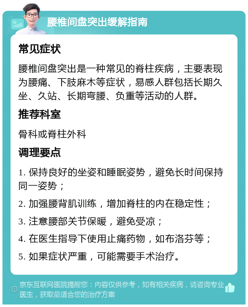 腰椎间盘突出缓解指南 常见症状 腰椎间盘突出是一种常见的脊柱疾病，主要表现为腰痛、下肢麻木等症状，易感人群包括长期久坐、久站、长期弯腰、负重等活动的人群。 推荐科室 骨科或脊柱外科 调理要点 1. 保持良好的坐姿和睡眠姿势，避免长时间保持同一姿势； 2. 加强腰背肌训练，增加脊柱的内在稳定性； 3. 注意腰部关节保暖，避免受凉； 4. 在医生指导下使用止痛药物，如布洛芬等； 5. 如果症状严重，可能需要手术治疗。