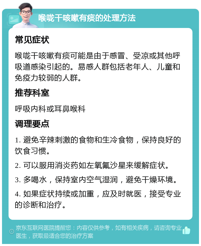 喉咙干咳嗽有痰的处理方法 常见症状 喉咙干咳嗽有痰可能是由于感冒、受凉或其他呼吸道感染引起的。易感人群包括老年人、儿童和免疫力较弱的人群。 推荐科室 呼吸内科或耳鼻喉科 调理要点 1. 避免辛辣刺激的食物和生冷食物，保持良好的饮食习惯。 2. 可以服用消炎药如左氧氟沙星来缓解症状。 3. 多喝水，保持室内空气湿润，避免干燥环境。 4. 如果症状持续或加重，应及时就医，接受专业的诊断和治疗。