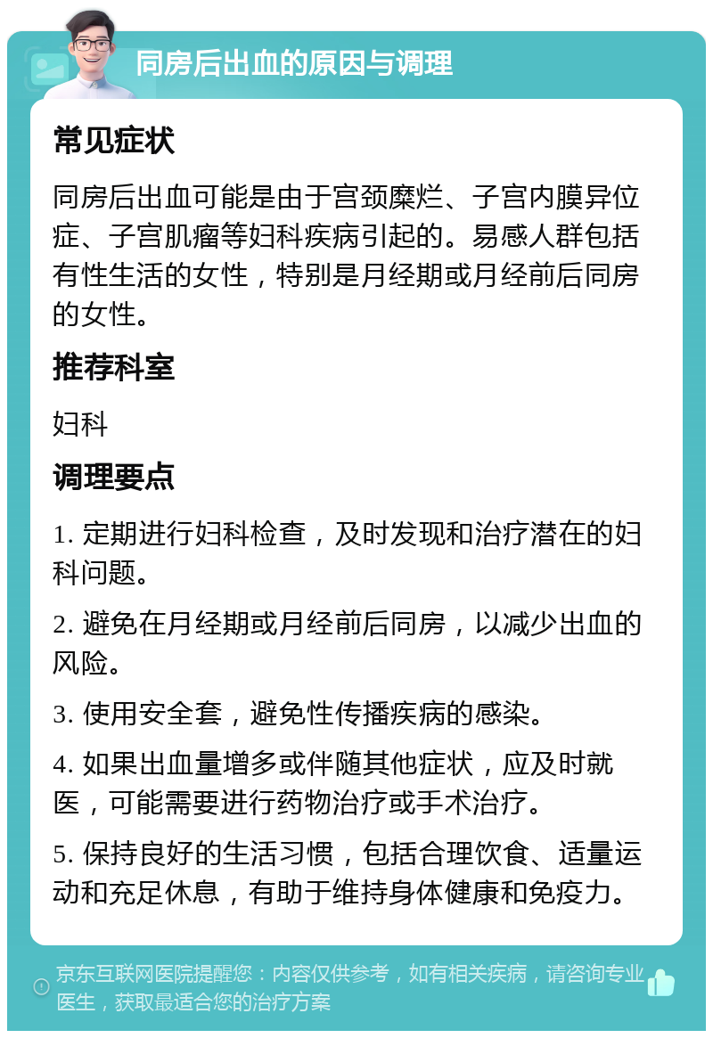 同房后出血的原因与调理 常见症状 同房后出血可能是由于宫颈糜烂、子宫内膜异位症、子宫肌瘤等妇科疾病引起的。易感人群包括有性生活的女性，特别是月经期或月经前后同房的女性。 推荐科室 妇科 调理要点 1. 定期进行妇科检查，及时发现和治疗潜在的妇科问题。 2. 避免在月经期或月经前后同房，以减少出血的风险。 3. 使用安全套，避免性传播疾病的感染。 4. 如果出血量增多或伴随其他症状，应及时就医，可能需要进行药物治疗或手术治疗。 5. 保持良好的生活习惯，包括合理饮食、适量运动和充足休息，有助于维持身体健康和免疫力。