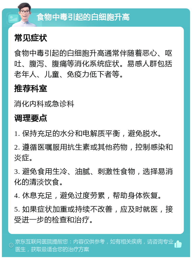 食物中毒引起的白细胞升高 常见症状 食物中毒引起的白细胞升高通常伴随着恶心、呕吐、腹泻、腹痛等消化系统症状。易感人群包括老年人、儿童、免疫力低下者等。 推荐科室 消化内科或急诊科 调理要点 1. 保持充足的水分和电解质平衡，避免脱水。 2. 遵循医嘱服用抗生素或其他药物，控制感染和炎症。 3. 避免食用生冷、油腻、刺激性食物，选择易消化的清淡饮食。 4. 休息充足，避免过度劳累，帮助身体恢复。 5. 如果症状加重或持续不改善，应及时就医，接受进一步的检查和治疗。