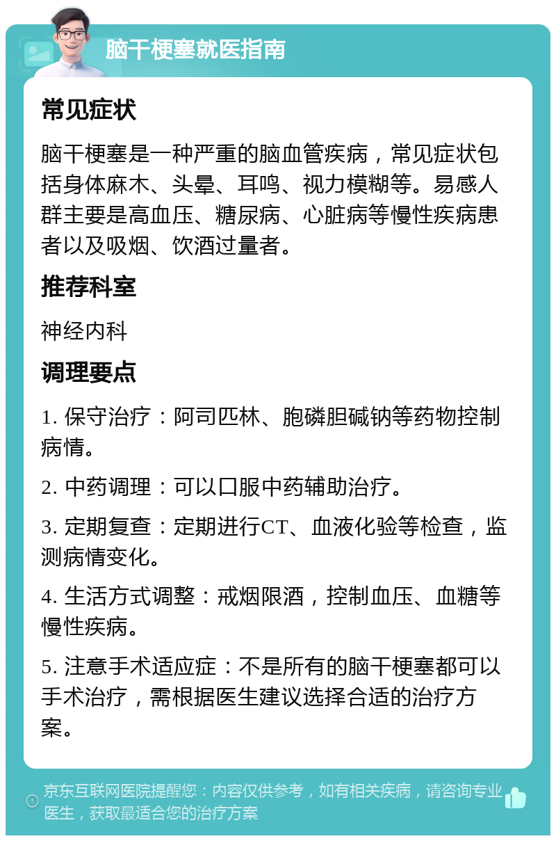 脑干梗塞就医指南 常见症状 脑干梗塞是一种严重的脑血管疾病，常见症状包括身体麻木、头晕、耳鸣、视力模糊等。易感人群主要是高血压、糖尿病、心脏病等慢性疾病患者以及吸烟、饮酒过量者。 推荐科室 神经内科 调理要点 1. 保守治疗：阿司匹林、胞磷胆碱钠等药物控制病情。 2. 中药调理：可以口服中药辅助治疗。 3. 定期复查：定期进行CT、血液化验等检查，监测病情变化。 4. 生活方式调整：戒烟限酒，控制血压、血糖等慢性疾病。 5. 注意手术适应症：不是所有的脑干梗塞都可以手术治疗，需根据医生建议选择合适的治疗方案。