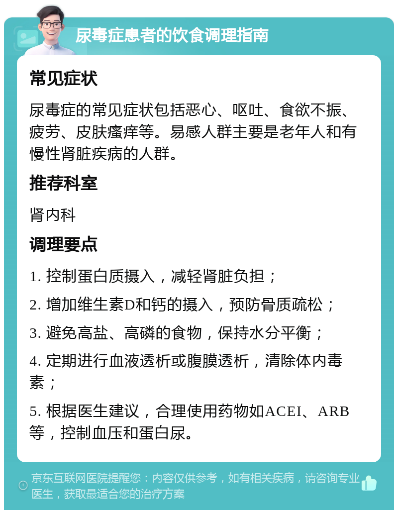 尿毒症患者的饮食调理指南 常见症状 尿毒症的常见症状包括恶心、呕吐、食欲不振、疲劳、皮肤瘙痒等。易感人群主要是老年人和有慢性肾脏疾病的人群。 推荐科室 肾内科 调理要点 1. 控制蛋白质摄入，减轻肾脏负担； 2. 增加维生素D和钙的摄入，预防骨质疏松； 3. 避免高盐、高磷的食物，保持水分平衡； 4. 定期进行血液透析或腹膜透析，清除体内毒素； 5. 根据医生建议，合理使用药物如ACEI、ARB等，控制血压和蛋白尿。