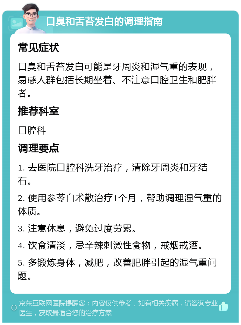 口臭和舌苔发白的调理指南 常见症状 口臭和舌苔发白可能是牙周炎和湿气重的表现，易感人群包括长期坐着、不注意口腔卫生和肥胖者。 推荐科室 口腔科 调理要点 1. 去医院口腔科洗牙治疗，清除牙周炎和牙结石。 2. 使用参苓白术散治疗1个月，帮助调理湿气重的体质。 3. 注意休息，避免过度劳累。 4. 饮食清淡，忌辛辣刺激性食物，戒烟戒酒。 5. 多锻炼身体，减肥，改善肥胖引起的湿气重问题。