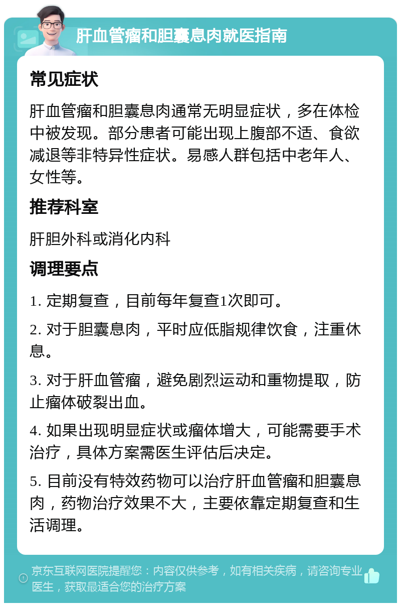 肝血管瘤和胆囊息肉就医指南 常见症状 肝血管瘤和胆囊息肉通常无明显症状，多在体检中被发现。部分患者可能出现上腹部不适、食欲减退等非特异性症状。易感人群包括中老年人、女性等。 推荐科室 肝胆外科或消化内科 调理要点 1. 定期复查，目前每年复查1次即可。 2. 对于胆囊息肉，平时应低脂规律饮食，注重休息。 3. 对于肝血管瘤，避免剧烈运动和重物提取，防止瘤体破裂出血。 4. 如果出现明显症状或瘤体增大，可能需要手术治疗，具体方案需医生评估后决定。 5. 目前没有特效药物可以治疗肝血管瘤和胆囊息肉，药物治疗效果不大，主要依靠定期复查和生活调理。