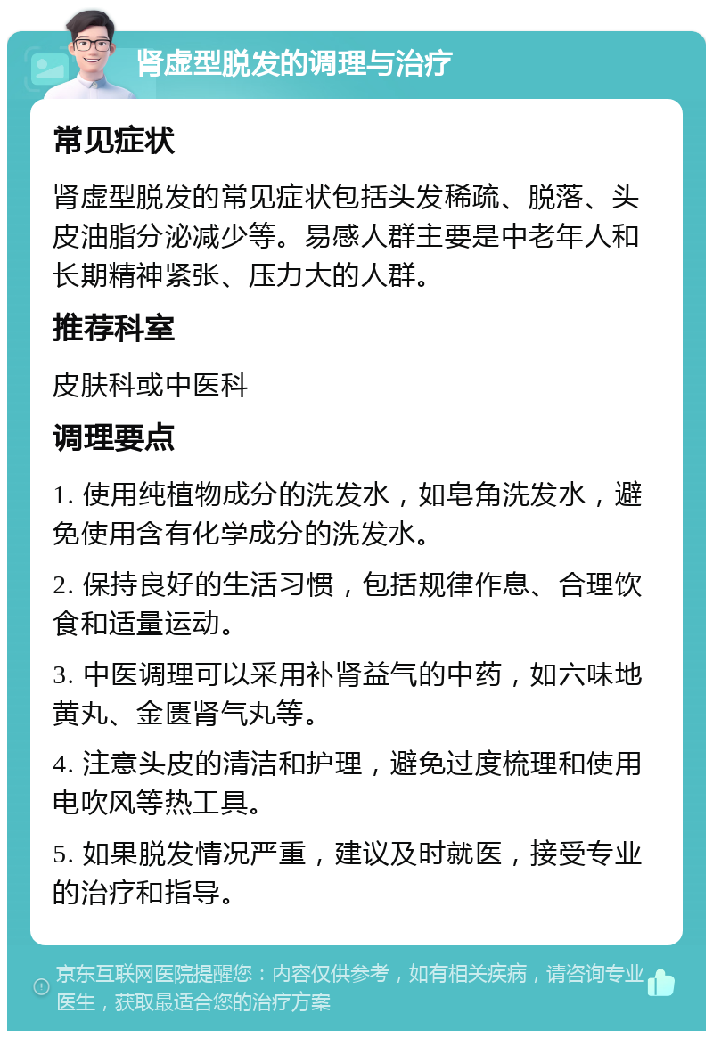 肾虚型脱发的调理与治疗 常见症状 肾虚型脱发的常见症状包括头发稀疏、脱落、头皮油脂分泌减少等。易感人群主要是中老年人和长期精神紧张、压力大的人群。 推荐科室 皮肤科或中医科 调理要点 1. 使用纯植物成分的洗发水，如皂角洗发水，避免使用含有化学成分的洗发水。 2. 保持良好的生活习惯，包括规律作息、合理饮食和适量运动。 3. 中医调理可以采用补肾益气的中药，如六味地黄丸、金匮肾气丸等。 4. 注意头皮的清洁和护理，避免过度梳理和使用电吹风等热工具。 5. 如果脱发情况严重，建议及时就医，接受专业的治疗和指导。