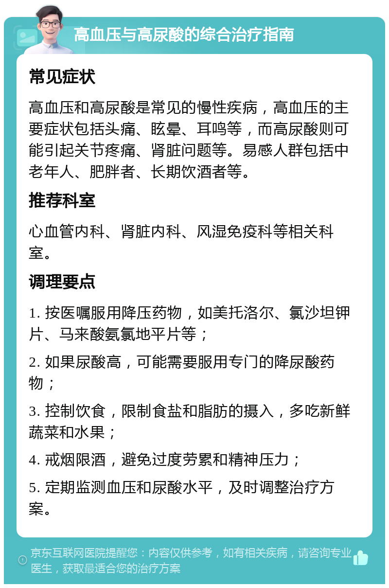 高血压与高尿酸的综合治疗指南 常见症状 高血压和高尿酸是常见的慢性疾病，高血压的主要症状包括头痛、眩晕、耳鸣等，而高尿酸则可能引起关节疼痛、肾脏问题等。易感人群包括中老年人、肥胖者、长期饮酒者等。 推荐科室 心血管内科、肾脏内科、风湿免疫科等相关科室。 调理要点 1. 按医嘱服用降压药物，如美托洛尔、氯沙坦钾片、马来酸氨氯地平片等； 2. 如果尿酸高，可能需要服用专门的降尿酸药物； 3. 控制饮食，限制食盐和脂肪的摄入，多吃新鲜蔬菜和水果； 4. 戒烟限酒，避免过度劳累和精神压力； 5. 定期监测血压和尿酸水平，及时调整治疗方案。