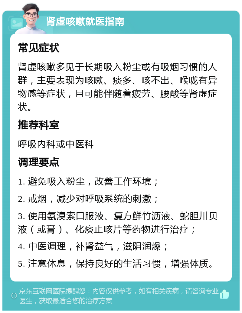 肾虚咳嗽就医指南 常见症状 肾虚咳嗽多见于长期吸入粉尘或有吸烟习惯的人群，主要表现为咳嗽、痰多、咳不出、喉咙有异物感等症状，且可能伴随着疲劳、腰酸等肾虚症状。 推荐科室 呼吸内科或中医科 调理要点 1. 避免吸入粉尘，改善工作环境； 2. 戒烟，减少对呼吸系统的刺激； 3. 使用氨溴索口服液、复方鲜竹沥液、蛇胆川贝液（或膏）、化痰止咳片等药物进行治疗； 4. 中医调理，补肾益气，滋阴润燥； 5. 注意休息，保持良好的生活习惯，增强体质。