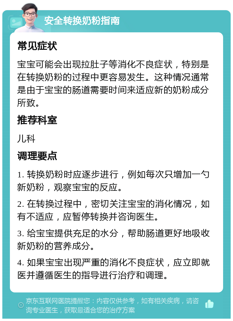 安全转换奶粉指南 常见症状 宝宝可能会出现拉肚子等消化不良症状，特别是在转换奶粉的过程中更容易发生。这种情况通常是由于宝宝的肠道需要时间来适应新的奶粉成分所致。 推荐科室 儿科 调理要点 1. 转换奶粉时应逐步进行，例如每次只增加一勺新奶粉，观察宝宝的反应。 2. 在转换过程中，密切关注宝宝的消化情况，如有不适应，应暂停转换并咨询医生。 3. 给宝宝提供充足的水分，帮助肠道更好地吸收新奶粉的营养成分。 4. 如果宝宝出现严重的消化不良症状，应立即就医并遵循医生的指导进行治疗和调理。