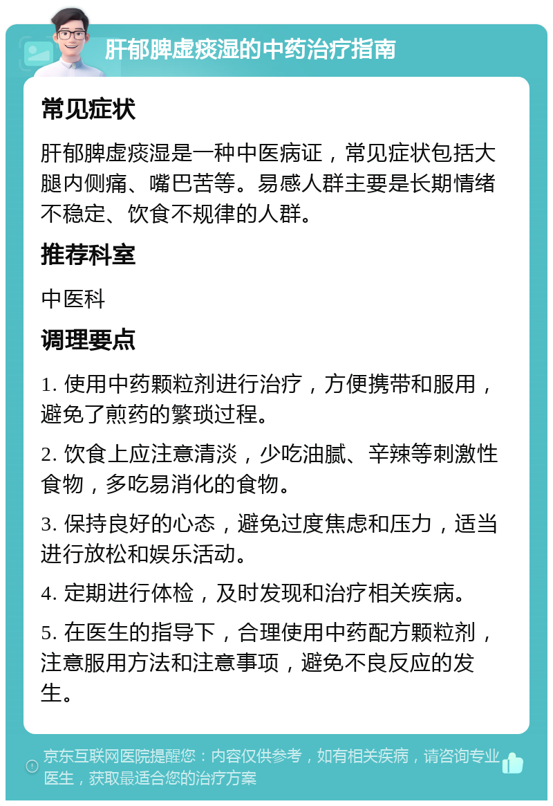 肝郁脾虚痰湿的中药治疗指南 常见症状 肝郁脾虚痰湿是一种中医病证，常见症状包括大腿内侧痛、嘴巴苦等。易感人群主要是长期情绪不稳定、饮食不规律的人群。 推荐科室 中医科 调理要点 1. 使用中药颗粒剂进行治疗，方便携带和服用，避免了煎药的繁琐过程。 2. 饮食上应注意清淡，少吃油腻、辛辣等刺激性食物，多吃易消化的食物。 3. 保持良好的心态，避免过度焦虑和压力，适当进行放松和娱乐活动。 4. 定期进行体检，及时发现和治疗相关疾病。 5. 在医生的指导下，合理使用中药配方颗粒剂，注意服用方法和注意事项，避免不良反应的发生。