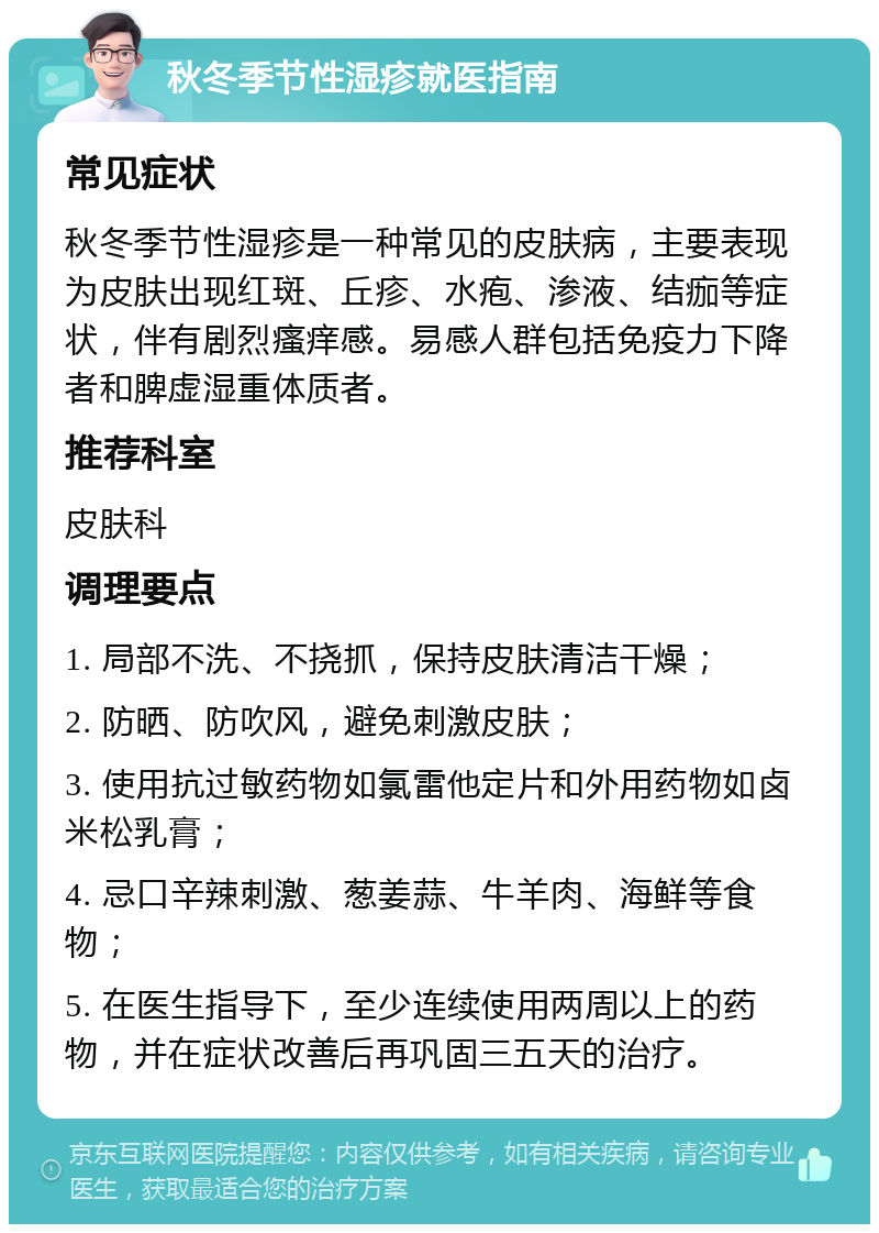 秋冬季节性湿疹就医指南 常见症状 秋冬季节性湿疹是一种常见的皮肤病，主要表现为皮肤出现红斑、丘疹、水疱、渗液、结痂等症状，伴有剧烈瘙痒感。易感人群包括免疫力下降者和脾虚湿重体质者。 推荐科室 皮肤科 调理要点 1. 局部不洗、不挠抓，保持皮肤清洁干燥； 2. 防晒、防吹风，避免刺激皮肤； 3. 使用抗过敏药物如氯雷他定片和外用药物如卤米松乳膏； 4. 忌口辛辣刺激、葱姜蒜、牛羊肉、海鲜等食物； 5. 在医生指导下，至少连续使用两周以上的药物，并在症状改善后再巩固三五天的治疗。