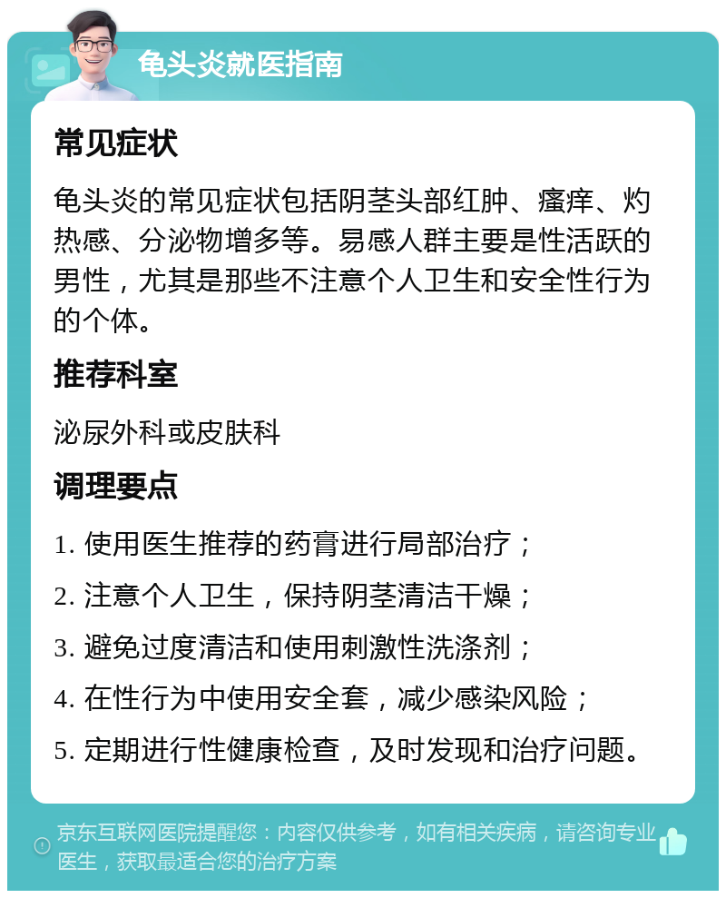 龟头炎就医指南 常见症状 龟头炎的常见症状包括阴茎头部红肿、瘙痒、灼热感、分泌物增多等。易感人群主要是性活跃的男性，尤其是那些不注意个人卫生和安全性行为的个体。 推荐科室 泌尿外科或皮肤科 调理要点 1. 使用医生推荐的药膏进行局部治疗； 2. 注意个人卫生，保持阴茎清洁干燥； 3. 避免过度清洁和使用刺激性洗涤剂； 4. 在性行为中使用安全套，减少感染风险； 5. 定期进行性健康检查，及时发现和治疗问题。