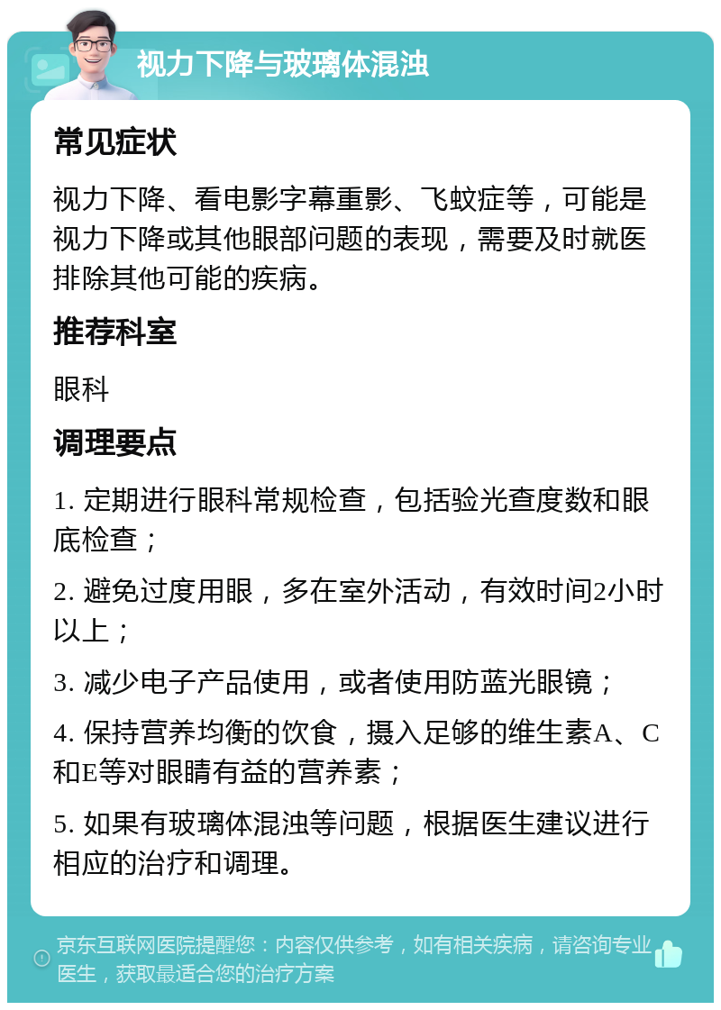 视力下降与玻璃体混浊 常见症状 视力下降、看电影字幕重影、飞蚊症等，可能是视力下降或其他眼部问题的表现，需要及时就医排除其他可能的疾病。 推荐科室 眼科 调理要点 1. 定期进行眼科常规检查，包括验光查度数和眼底检查； 2. 避免过度用眼，多在室外活动，有效时间2小时以上； 3. 减少电子产品使用，或者使用防蓝光眼镜； 4. 保持营养均衡的饮食，摄入足够的维生素A、C和E等对眼睛有益的营养素； 5. 如果有玻璃体混浊等问题，根据医生建议进行相应的治疗和调理。