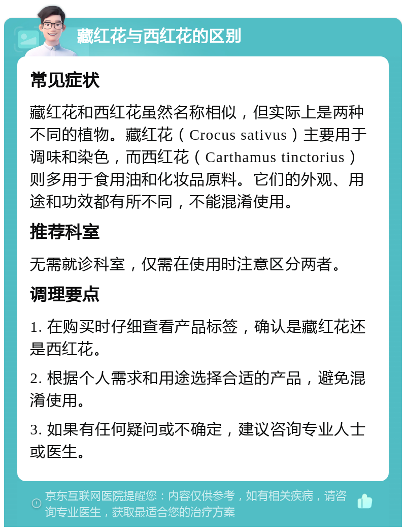 藏红花与西红花的区别 常见症状 藏红花和西红花虽然名称相似，但实际上是两种不同的植物。藏红花（Crocus sativus）主要用于调味和染色，而西红花（Carthamus tinctorius）则多用于食用油和化妆品原料。它们的外观、用途和功效都有所不同，不能混淆使用。 推荐科室 无需就诊科室，仅需在使用时注意区分两者。 调理要点 1. 在购买时仔细查看产品标签，确认是藏红花还是西红花。 2. 根据个人需求和用途选择合适的产品，避免混淆使用。 3. 如果有任何疑问或不确定，建议咨询专业人士或医生。