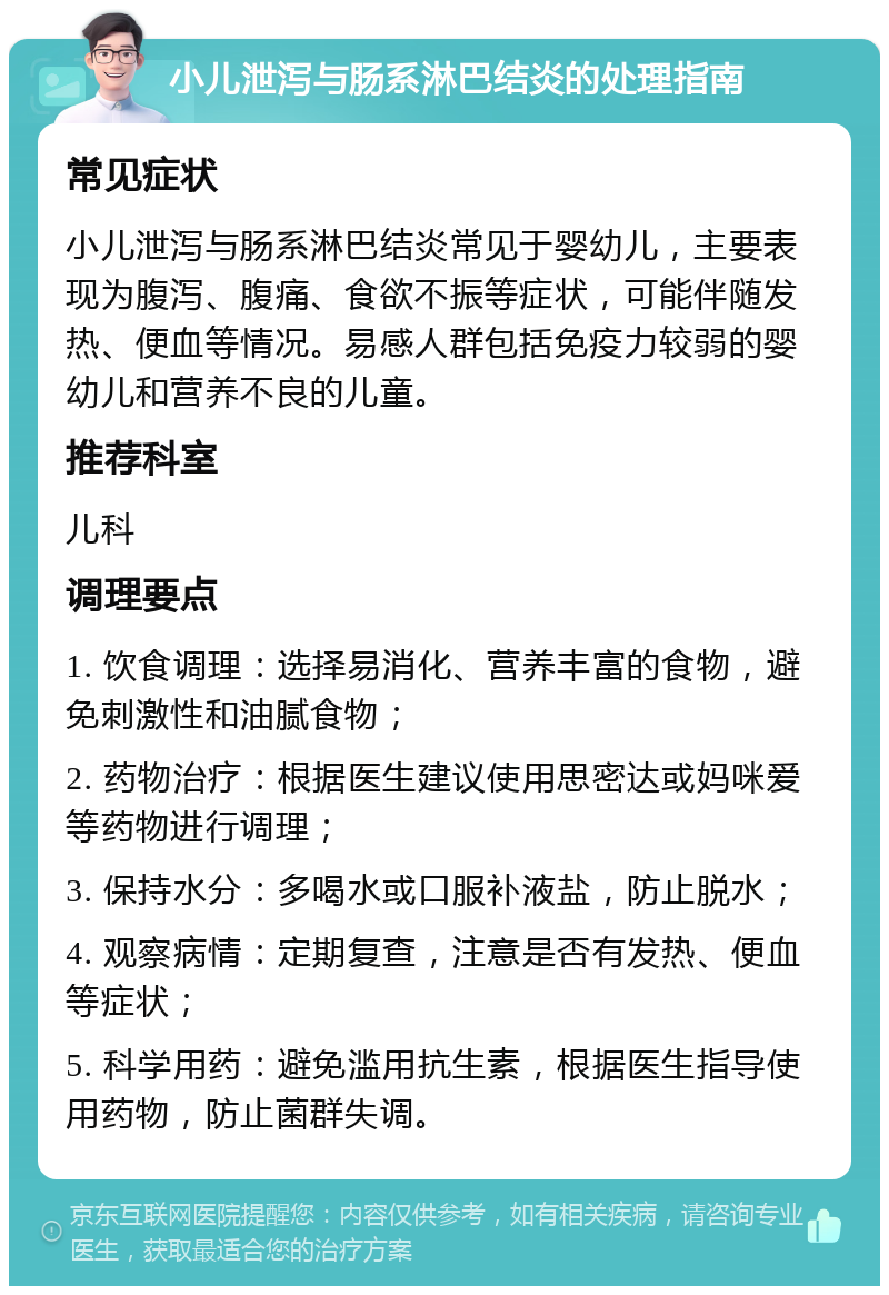 小儿泄泻与肠系淋巴结炎的处理指南 常见症状 小儿泄泻与肠系淋巴结炎常见于婴幼儿，主要表现为腹泻、腹痛、食欲不振等症状，可能伴随发热、便血等情况。易感人群包括免疫力较弱的婴幼儿和营养不良的儿童。 推荐科室 儿科 调理要点 1. 饮食调理：选择易消化、营养丰富的食物，避免刺激性和油腻食物； 2. 药物治疗：根据医生建议使用思密达或妈咪爱等药物进行调理； 3. 保持水分：多喝水或口服补液盐，防止脱水； 4. 观察病情：定期复查，注意是否有发热、便血等症状； 5. 科学用药：避免滥用抗生素，根据医生指导使用药物，防止菌群失调。