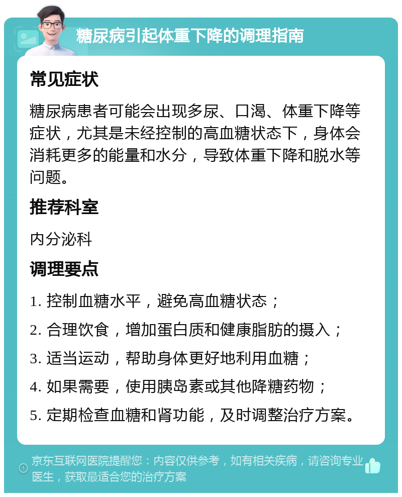 糖尿病引起体重下降的调理指南 常见症状 糖尿病患者可能会出现多尿、口渴、体重下降等症状，尤其是未经控制的高血糖状态下，身体会消耗更多的能量和水分，导致体重下降和脱水等问题。 推荐科室 内分泌科 调理要点 1. 控制血糖水平，避免高血糖状态； 2. 合理饮食，增加蛋白质和健康脂肪的摄入； 3. 适当运动，帮助身体更好地利用血糖； 4. 如果需要，使用胰岛素或其他降糖药物； 5. 定期检查血糖和肾功能，及时调整治疗方案。