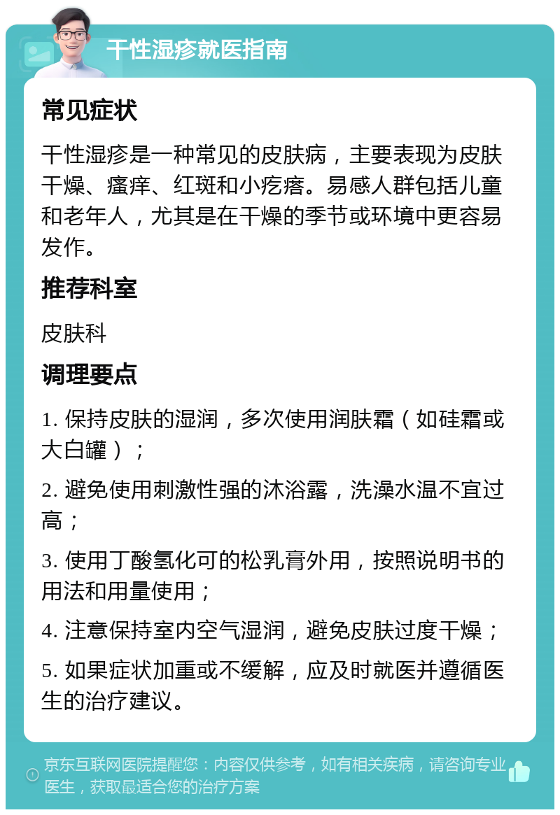 干性湿疹就医指南 常见症状 干性湿疹是一种常见的皮肤病，主要表现为皮肤干燥、瘙痒、红斑和小疙瘩。易感人群包括儿童和老年人，尤其是在干燥的季节或环境中更容易发作。 推荐科室 皮肤科 调理要点 1. 保持皮肤的湿润，多次使用润肤霜（如硅霜或大白罐）； 2. 避免使用刺激性强的沐浴露，洗澡水温不宜过高； 3. 使用丁酸氢化可的松乳膏外用，按照说明书的用法和用量使用； 4. 注意保持室内空气湿润，避免皮肤过度干燥； 5. 如果症状加重或不缓解，应及时就医并遵循医生的治疗建议。