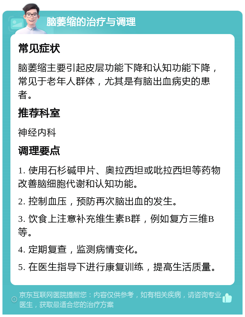 脑萎缩的治疗与调理 常见症状 脑萎缩主要引起皮层功能下降和认知功能下降，常见于老年人群体，尤其是有脑出血病史的患者。 推荐科室 神经内科 调理要点 1. 使用石杉碱甲片、奥拉西坦或吡拉西坦等药物改善脑细胞代谢和认知功能。 2. 控制血压，预防再次脑出血的发生。 3. 饮食上注意补充维生素B群，例如复方三维B等。 4. 定期复查，监测病情变化。 5. 在医生指导下进行康复训练，提高生活质量。