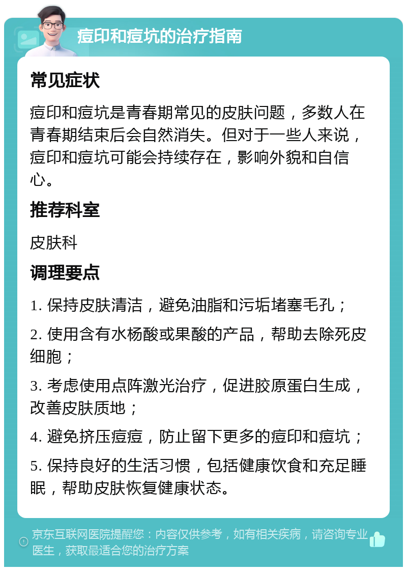 痘印和痘坑的治疗指南 常见症状 痘印和痘坑是青春期常见的皮肤问题，多数人在青春期结束后会自然消失。但对于一些人来说，痘印和痘坑可能会持续存在，影响外貌和自信心。 推荐科室 皮肤科 调理要点 1. 保持皮肤清洁，避免油脂和污垢堵塞毛孔； 2. 使用含有水杨酸或果酸的产品，帮助去除死皮细胞； 3. 考虑使用点阵激光治疗，促进胶原蛋白生成，改善皮肤质地； 4. 避免挤压痘痘，防止留下更多的痘印和痘坑； 5. 保持良好的生活习惯，包括健康饮食和充足睡眠，帮助皮肤恢复健康状态。