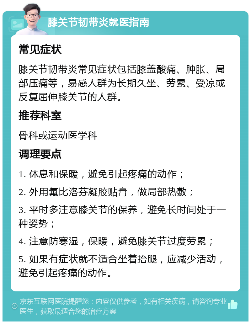 膝关节韧带炎就医指南 常见症状 膝关节韧带炎常见症状包括膝盖酸痛、肿胀、局部压痛等，易感人群为长期久坐、劳累、受凉或反复屈伸膝关节的人群。 推荐科室 骨科或运动医学科 调理要点 1. 休息和保暖，避免引起疼痛的动作； 2. 外用氟比洛芬凝胶贴膏，做局部热敷； 3. 平时多注意膝关节的保养，避免长时间处于一种姿势； 4. 注意防寒湿，保暖，避免膝关节过度劳累； 5. 如果有症状就不适合坐着抬腿，应减少活动，避免引起疼痛的动作。